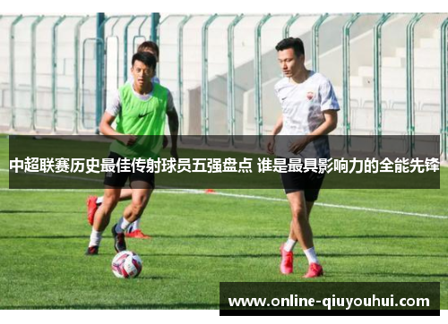 中超联赛历史最佳传射球员五强盘点 谁是最具影响力的全能先锋