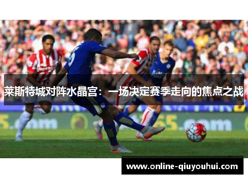 莱斯特城对阵水晶宫：一场决定赛季走向的焦点之战